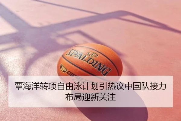 覃海洋转项自由泳计划引热议中国队接力布局迎新关注