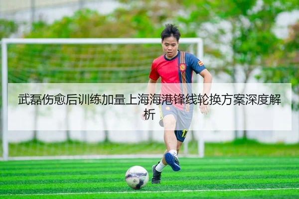 武磊伤愈后训练加量上海海港锋线轮换方案深度解析