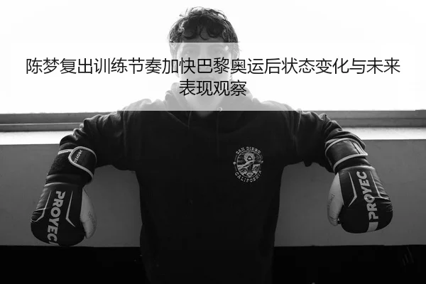 陈梦复出训练节奏加快巴黎奥运后状态变化与未来表现观察