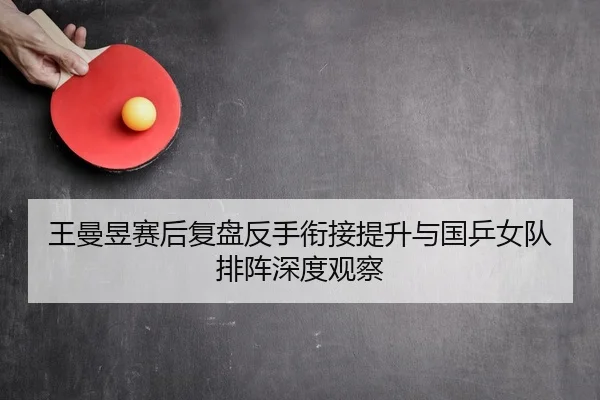 王曼昱赛后复盘反手衔接提升与国乒女队排阵深度观察