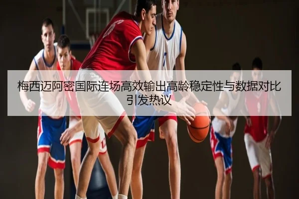 梅西迈阿密国际连场高效输出高龄稳定性与数据对比引发热议