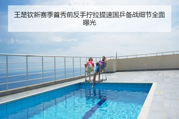 王楚钦新赛季首秀前反手拧拉提速国乒备战细节全面曝光